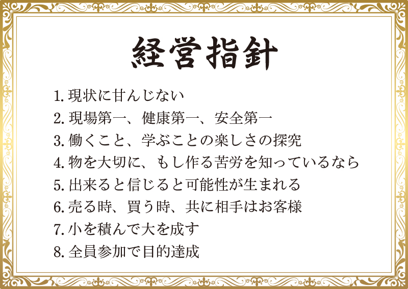 経営指針:1.現状に甘んじない 2.現場第一、健康第一、安全第一 3.働くこと、学ぶことの楽しさの探究 4.物を大切に、もし作る苦労を知っているなら 5.出来ると信じると可能性が生まれる 6.売る時、買う時、共に相手はお客様 7.小を積んで大を成す 8.全員参加で目的達成