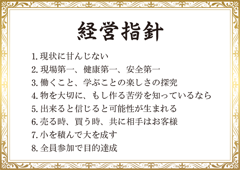 経営指針:1.現状に甘んじない　2.現場第一、健康第一、安全第一　3.働くこと、学ぶことの楽しさの探究　4.物を大切に、もし作る苦労を知っているなら　5.出来ると信じると可能性が生まれる　6.売る時、買う時、共に相手はお客様　7.小を積んで大を成す　8.全員参加で目的達成